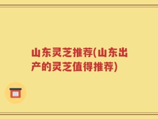 山东灵芝推荐(山东出产的灵芝值得推荐)
