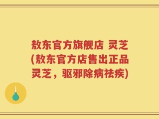 敖东官方旗舰店 灵芝(敖东官方店售出正品灵芝，驱邪除病祛疾)