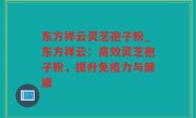 东方祥云灵芝孢子粉_东方祥云：高效灵芝孢子粉，提升免疫力与健康