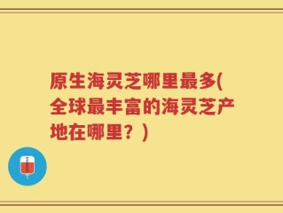 原生海灵芝哪里最多(全球最丰富的海灵芝产地在哪里？)
