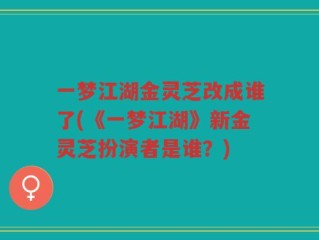 一梦江湖金灵芝改成谁了(《一梦江湖》新金灵芝扮演者是谁？)