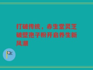 打破传统，赤生堂灵芝破壁孢子粉开启养生新风潮
