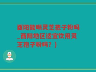 酉阳能喝灵芝孢子粉吗_酉阳地区适宜饮用灵芝孢子粉吗？)