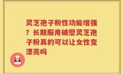 灵芝孢子粉性功能增强？长期服用破壁灵芝孢子粉真的可以让女性变漂亮吗