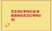灵芝泡红枣枸杞汤(健康美味的灵芝红枣枸杞汤)