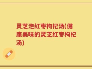 灵芝泡红枣枸杞汤(健康美味的灵芝红枣枸杞汤)