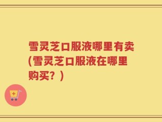 雪灵芝口服液哪里有卖(雪灵芝口服液在哪里购买？)