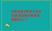 吃灵芝孢子粉多少天才见效(灵芝孢子粉见效需要多久？)
