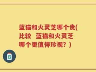 蓝猫和火灵芝哪个贵(比较  蓝猫和火灵芝哪个更值得珍视？)