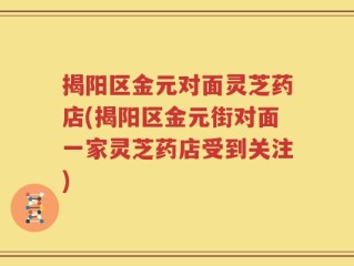 揭阳区金元对面灵芝药店(揭阳区金元街对面一家灵芝药店受到关注)