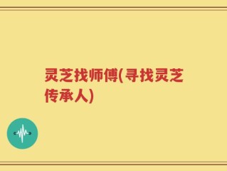 灵芝找师傅(寻找灵芝传承人)