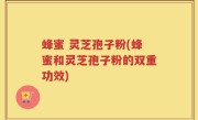 蜂蜜 灵芝孢子粉(蜂蜜和灵芝孢子粉的双重功效)