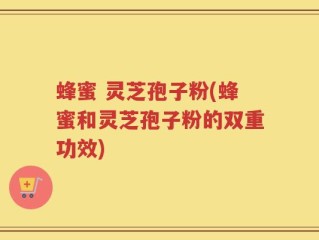 蜂蜜 灵芝孢子粉(蜂蜜和灵芝孢子粉的双重功效)