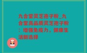 九合堂灵芝孢子粉_九合堂高品质灵芝孢子粉：增强免疫力，健康生活新选择