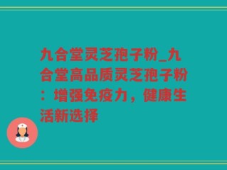 九合堂灵芝孢子粉_九合堂高品质灵芝孢子粉：增强免疫力，健康生活新选择