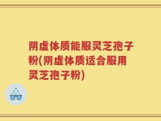 阴虚体质能服灵芝孢子粉(阴虚体质适合服用灵芝孢子粉)
