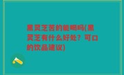 黑灵芝苦的能喝吗(黑灵芝有什么好处？可口的饮品建议)