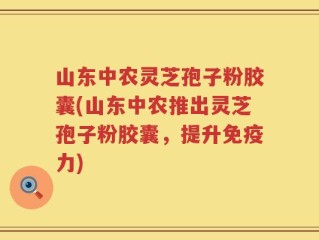 山东中农灵芝孢子粉胶囊(山东中农推出灵芝孢子粉胶囊，提升免疫力)