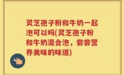 灵芝孢子粉和牛奶一起泡可以吗(灵芝孢子粉和牛奶混合泡,尝尝营养美味的味道)