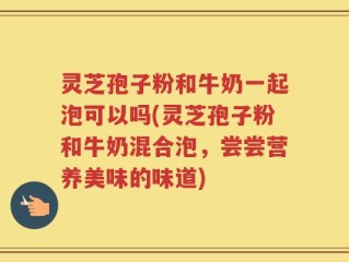 灵芝孢子粉和牛奶一起泡可以吗(灵芝孢子粉和牛奶混合泡，尝尝营养美味的味道)
