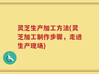 灵芝生产加工方法(灵芝加工制作步骤，走进生产现场)