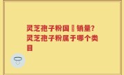 灵芝孢子粉国內销量？灵芝孢子粉属于哪个类目