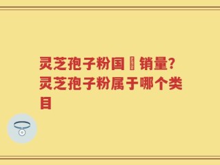 灵芝孢子粉国內销量？灵芝孢子粉属于哪个类目