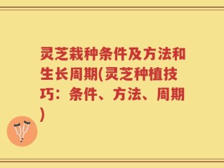 灵芝栽种条件及方法和生长周期(灵芝种植技巧：条件、方法、周期)