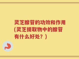 灵芝腺苷的功效和作用(灵芝提取物中的腺苷有什么好处？)