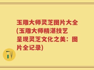 玉雕大师灵芝图片大全(玉雕大师精湛技艺 呈现灵芝文化之美：图片全记录)