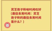 灵芝孢子粉啥时间吃好(最佳食用时间：灵芝孢子粉的最佳食用时间是什么？)