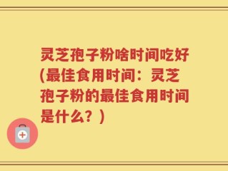 灵芝孢子粉啥时间吃好(最佳食用时间：灵芝孢子粉的最佳食用时间是什么？)