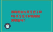 黑眼圈能吃灵芝孢子粉吗(灵芝孢子粉能缓解黑眼圈吗？