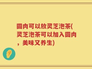 圆肉可以放灵芝泡茶(灵芝泡茶可以加入圆肉，美味又养生)