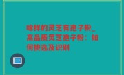 啥样的灵芝有孢子粉_高品质灵芝孢子粉：如何挑选及识别