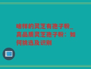 啥样的灵芝有孢子粉_高品质灵芝孢子粉：如何挑选及识别