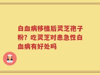白血病移植后灵芝孢子粉？吃灵芝对患急性白血病有好处吗