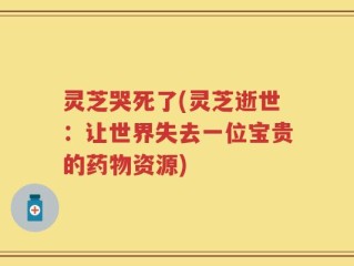 灵芝哭死了(灵芝逝世：让世界失去一位宝贵的药物资源)