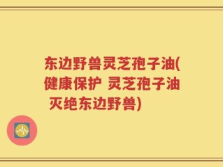 东边野兽灵芝孢子油(健康保护 灵芝孢子油 灭绝东边野兽)