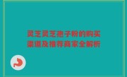 灵芝灵芝孢子粉的购买渠道及推荐商家全解析