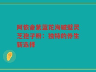 阿依舍紫蓝花海破壁灵芝孢子粉：独特的养生新选择