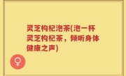 灵芝构杞泡茶(泡一杯灵芝构杞茶，倾听身体健康之声)