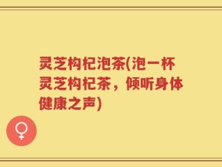 灵芝构杞泡茶(泡一杯灵芝构杞茶，倾听身体健康之声)