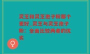 灵芝和灵芝孢子粉那个更好_灵芝与灵芝孢子粉：全面比较两者的优劣