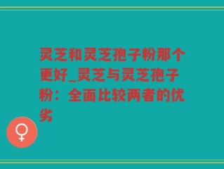 灵芝和灵芝孢子粉那个更好_灵芝与灵芝孢子粉：全面比较两者的优劣