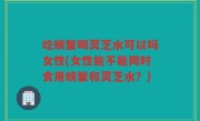 吃螃蟹喝灵芝水可以吗女性(女性能不能同时食用螃蟹和灵芝水？)