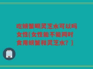 吃螃蟹喝灵芝水可以吗女性(女性能不能同时食用螃蟹和灵芝水？)