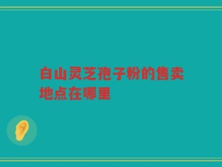 白山灵芝孢子粉的售卖地点在哪里