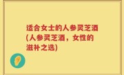适合女士的人参灵芝酒(人参灵芝酒，女性的滋补之选)