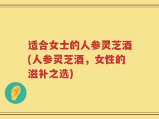 适合女士的人参灵芝酒(人参灵芝酒，女性的滋补之选)